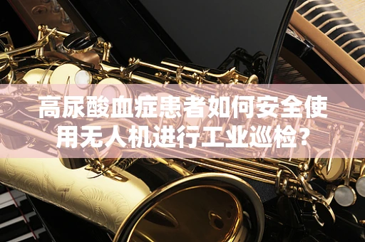 高尿酸血症患者如何安全使用无人机进行工业巡检？