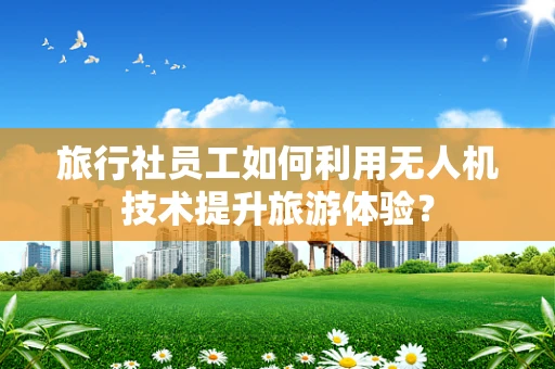 旅行社员工如何利用无人机技术提升旅游体验？