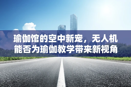 瑜伽馆的空中新宠，无人机能否为瑜伽教学带来新视角？