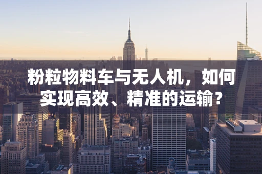 粉粒物料车与无人机，如何实现高效、精准的运输？