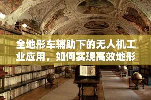 全地形车辅助下的无人机工业应用，如何实现高效地形勘探？