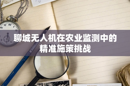 聊城无人机在农业监测中的精准施策挑战
