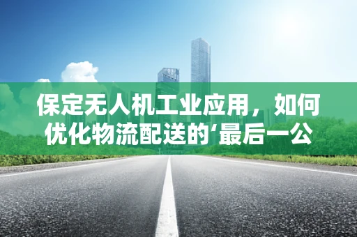保定无人机工业应用，如何优化物流配送的‘最后一公里’？