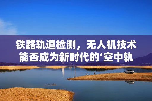 铁路轨道检测，无人机技术能否成为新时代的‘空中轨道医生’？
