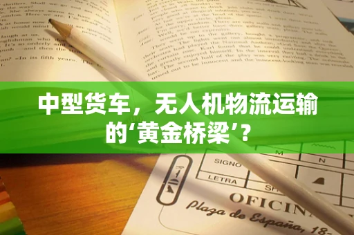 中型货车，无人机物流运输的‘黄金桥梁’？