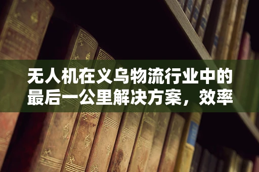 无人机在义乌物流行业中的最后一公里解决方案，效率与成本平衡的挑战