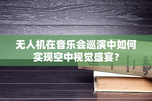 无人机在音乐会巡演中如何实现空中视觉盛宴？