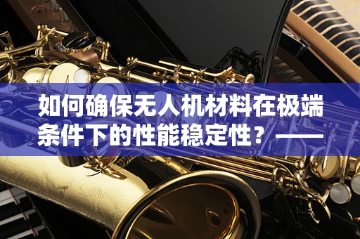 如何确保无人机材料在极端条件下的性能稳定性？——材料性能测试的挑战与对策