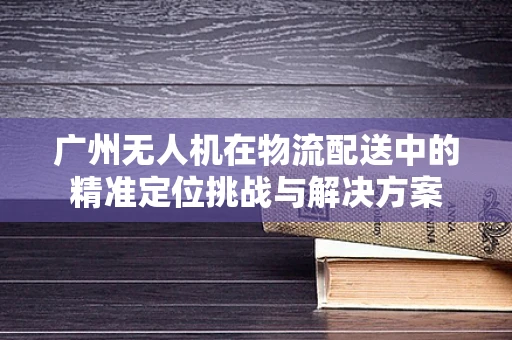 广州无人机在物流配送中的精准定位挑战与解决方案