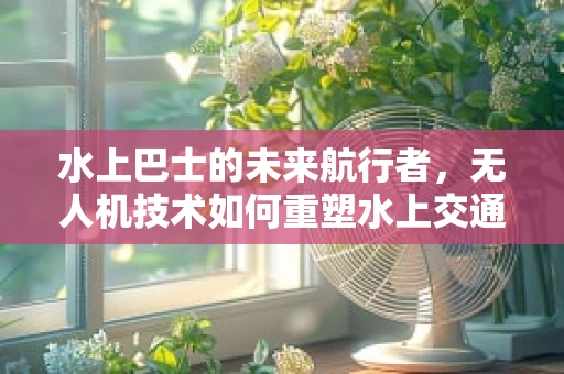 水上巴士的未来航行者，无人机技术如何重塑水上交通的空中视角？
