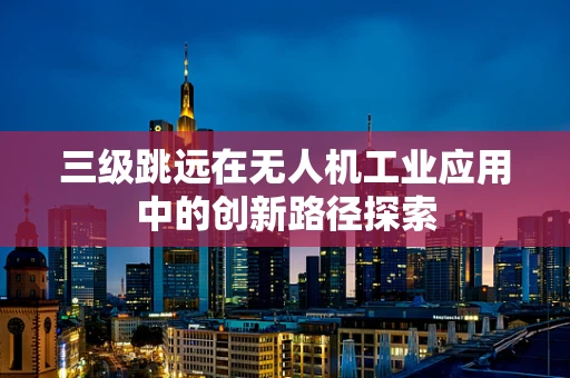 三级跳远在无人机工业应用中的创新路径探索