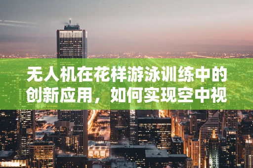 无人机在花样游泳训练中的创新应用，如何实现空中视角的精准捕捉？