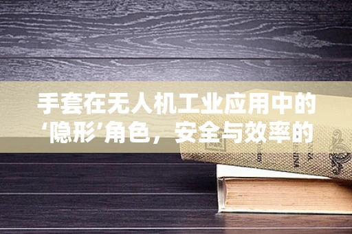 手套在无人机工业应用中的‘隐形’角色，安全与效率的双重保障？
