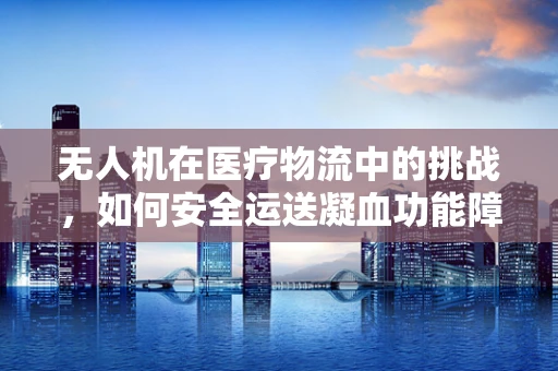 无人机在医疗物流中的挑战，如何安全运送凝血功能障碍患者的紧急药物？