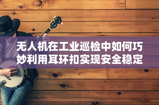 无人机在工业巡检中如何巧妙利用耳环扣实现安全稳定的挂载？