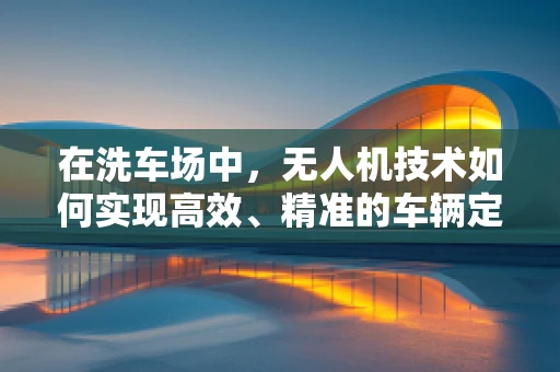 在洗车场中，无人机技术如何实现高效、精准的车辆定位与喷淋？