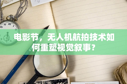 电影节，无人机航拍技术如何重塑视觉叙事？