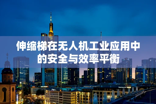 伸缩梯在无人机工业应用中的安全与效率平衡