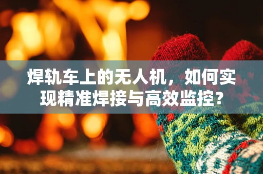 焊轨车上的无人机，如何实现精准焊接与高效监控？