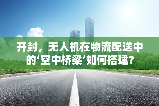 开封，无人机在物流配送中的‘空中桥梁’如何搭建？