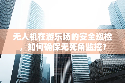 无人机在游乐场的安全巡检，如何确保无死角监控？