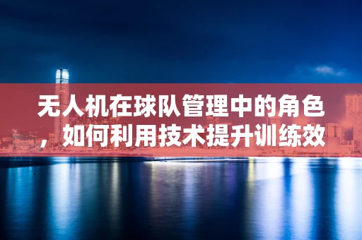 无人机在球队管理中的角色，如何利用技术提升训练效率与战术分析？