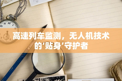 高速列车监测，无人机技术的‘贴身’守护者