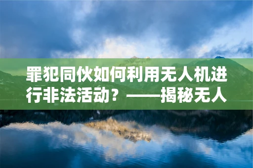 罪犯同伙如何利用无人机进行非法活动？——揭秘无人机工业应用中的安全漏洞