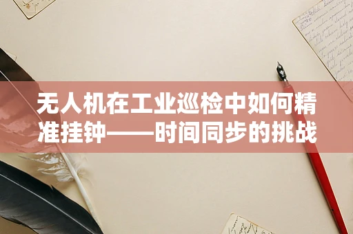 无人机在工业巡检中如何精准挂钟——时间同步的挑战与解决方案