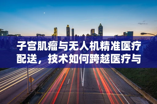 子宫肌瘤与无人机精准医疗配送，技术如何跨越医疗与工业的界限？