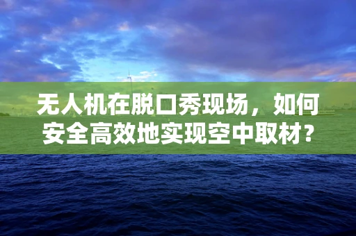 无人机在脱口秀现场，如何安全高效地实现空中取材？