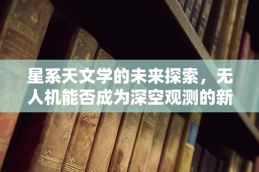 星系天文学的未来探索，无人机能否成为深空观测的新利器？