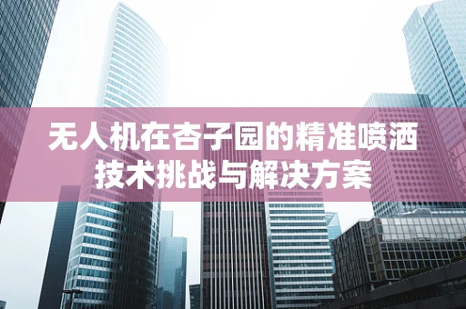 无人机在杏子园的精准喷洒技术挑战与解决方案