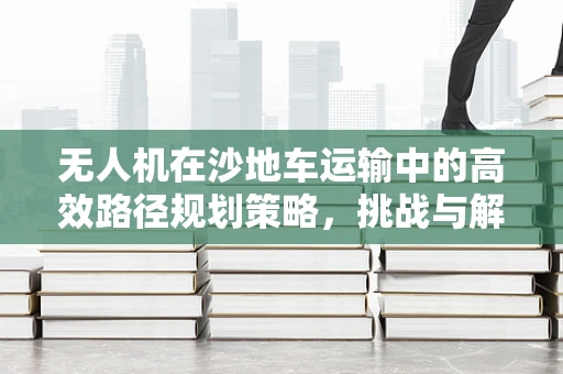 无人机在沙地车运输中的高效路径规划策略，挑战与解决方案？