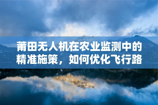 莆田无人机在农业监测中的精准施策，如何优化飞行路径以提升效率？