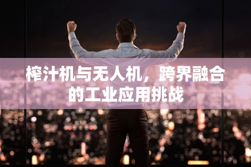 榨汁机与无人机，跨界融合的工业应用挑战