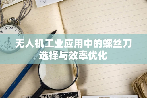 无人机工业应用中的螺丝刀选择与效率优化