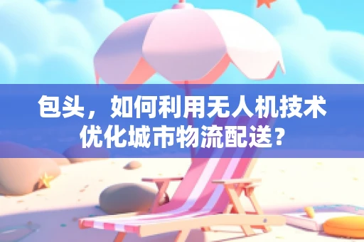 包头，如何利用无人机技术优化城市物流配送？