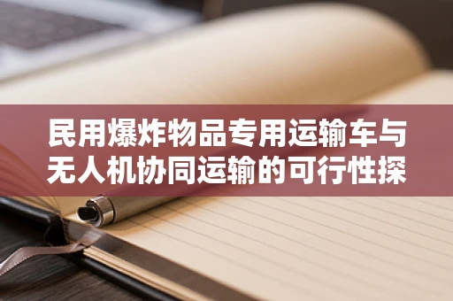 民用爆炸物品专用运输车与无人机协同运输的可行性探讨