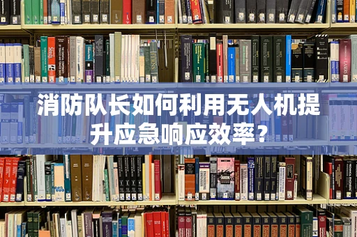 消防队长如何利用无人机提升应急响应效率？