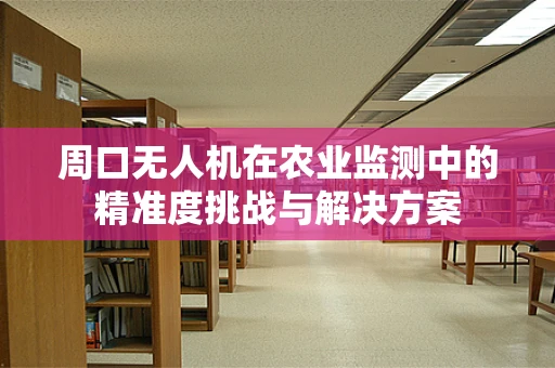 周口无人机在农业监测中的精准度挑战与解决方案