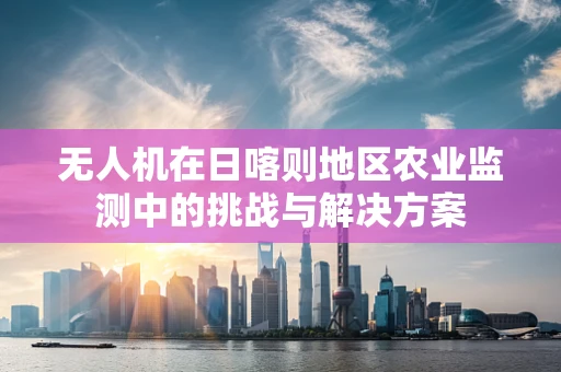 无人机在日喀则地区农业监测中的挑战与解决方案