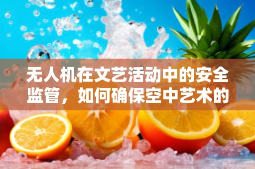 无人机在文艺活动中的安全监管，如何确保空中艺术的万无一失？
