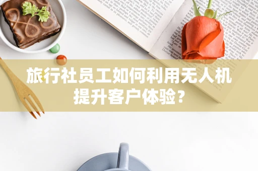 旅行社员工如何利用无人机提升客户体验？