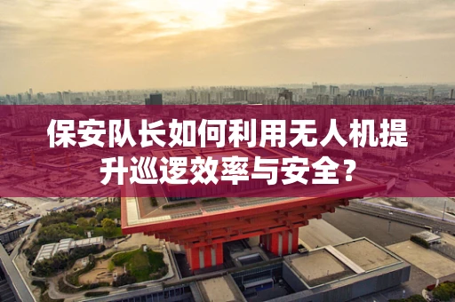 保安队长如何利用无人机提升巡逻效率与安全？