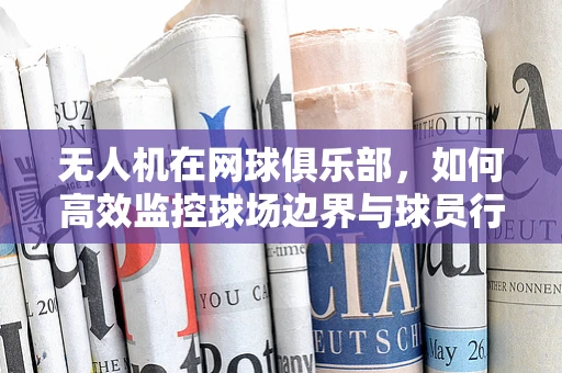 无人机在网球俱乐部，如何高效监控球场边界与球员行为？