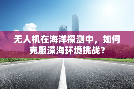 无人机在海洋探测中，如何克服深海环境挑战？