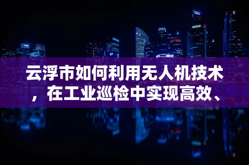 云浮市如何利用无人机技术，在工业巡检中实现高效、精准的‘云端’监控？