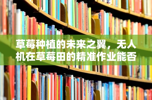 草莓种植的未来之翼，无人机在草莓田的精准作业能否成为新常态？