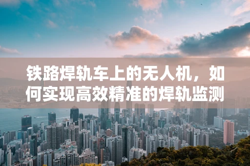 铁路焊轨车上的无人机，如何实现高效精准的焊轨监测？
